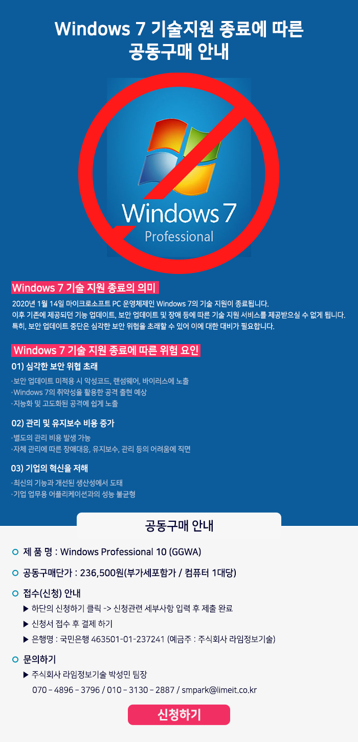 windows 7 기술지원 종료에 따른 공동구매 안내
Windows7 기술 지원 종료의 의미
2020년 1월 14일 마이크로소프트 PC 운영체제인 Windows 7의 기술 지원이 종료됩니다.
이후 기존에 제공되던 기능 업데이트, 보안 업데이트 및 장애 등에 따른 기술 지원 서비스를 제공받으실 수 없게 됩니다.
특히, 보안 업데이트 중단은 심각한 보안 위협을 초래할 수 있어 이에 대한 대비가 필요합니다.

Windows 7 기술 지원 종료에 따른 위험 요인
01) 심각한 보안 위협 초래
보안업데이트 미적용 시 악성코드, 랜섬웨어, 바이러스에 노출
Window 7 의 취약성을 활용한 공격 출현 예상
지능화 및 고도화된 공격에 쉽게 노출
02) 고나리 및 유지보수 비용 증가
별도의 관리 비용 발생가능
자체 관리에 따른 장애대응, 유지보수, 관리 등의 어려움에 직면
03) 기업의 혁신을 저해
최신의 기능과 개선딘 생산성에서 도태
기업 업무용 어플리케이션과의 성능 불균형

공동구매 안내
제품명 : Window professional 10 (GGWA)
공동구매단가 : 236,500원(부가세포함가/ 컴퓨터 1대당)
접수(신청) 안내
하단의 신청하기 클릭 →신청관련 세부사항 입력 후 제출완료
신청서 접수 후 결제하기
은행명 : 국민은행 463501-01-237241 (예금주 : 주식회사 라임정보기술)
문의하기 주식회사 라임정보기술 박성민 팀장
070-4896-3796 / 010-3130-2887 / smpark@limeit.co.kr